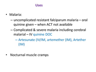 Uses
• Malaria:
– uncomplicated resistant falciparum malaria – oral
quinine given – when ACT not available
– Complicated & severe malaria including cerebral
malarial – IV quinine DOC
– Artesunate (IV/IM, artemether (IM), Artether
(IM)
• Nocturnal muscle cramps
 