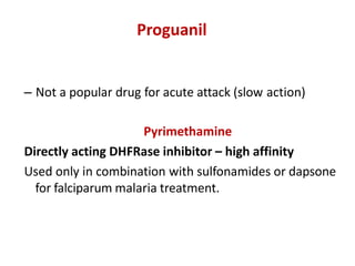 Proguanil
– Not a popular drug for acute attack (slow action)
Pyrimethamine
Directly acting DHFRase inhibitor – high affinity
Used only in combination with sulfonamides or dapsone
for falciparum malaria treatment.
 