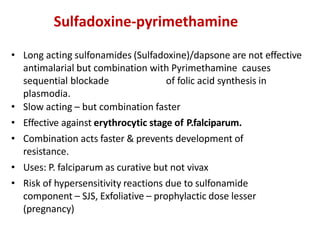 Sulfadoxine-pyrimethamine
• Long acting sulfonamides (Sulfadoxine)/dapsone are not effective
antimalarial but combination with Pyrimethamine causes
sequential blockade of folic acid synthesis in
plasmodia.
• Slow acting – but combination faster
• Effective against erythrocytic stage of P.falciparum.
• Combination acts faster & prevents development of
resistance.
• Uses: P. falciparum as curative but not vivax
• Risk of hypersensitivity reactions due to sulfonamide
component – SJS, Exfoliative – prophylactic dose lesser
(pregnancy)
 