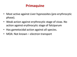 Primaquine
• Most active against Liver hypnozoites (pre-erythrocytic
phase).
• Weak action against erythrocytic stage of vivax. No
action against erythrocytic stage of falciparum
• Has gametocidal action against all species.
• MOA: Not known – electron transport
 