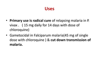 Uses
• Primary use is radical cure of relapsing malaria in P.
vivax . ( 15 mg daily for 14 days with dose of
chloroquine)
• Gametocidal in Falciparum malaria(45 mg of single
dose with chloroquine ) & cut down transmission of
malaria.
 