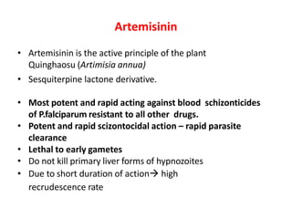 Artemisinin
• Artemisinin is the active principle of the plant
Quinghaosu (Artimisia annua)
• Sesquiterpine lactone derivative.
• Most potent and rapid acting against blood schizonticides
of P.falciparum resistant to all other drugs.
• Potent and rapid scizontocidal action – rapid parasite
clearance
• Lethal to early gametes
• Do not kill primary liver forms of hypnozoites
• Due to short duration of action→ high
recrudescence rate
 