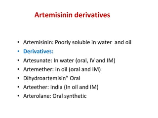 Artemisinin derivatives
• Artemisinin: Poorly soluble in water and oil
• Derivatives:
• Artesunate: In water (oral, IV and IM)
• Artemether: In oil (oral and IM)
• Dihydroartemisin” Oral
• Arteether: India (In oil and IM)
• Arterolane: Oral synthetic
 