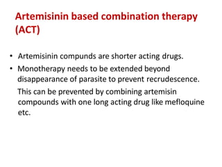 Artemisinin based combination therapy
(ACT)
• Artemisinin compunds are shorter acting drugs.
• Monotherapy needs to be extended beyond
disappearance of parasite to prevent recrudescence.
This can be prevented by combining artemisin
compounds with one long acting drug like mefloquine
etc.
 