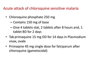 • Chloroquine phosphate 250 mg
– Contains 150 mg of base
– Give 4 tablets stat, 2 tablets after 8 hours and, 1
tablet BD for 2 days
• Tab primaquine 15 mg OD for 14 days in Plasmodium
vivax, ovale
• Primaqine 45 mg single dose for falciparum after
chloroquine (gametocidal)
Acute attack of chloroquine sensitive malaria
 