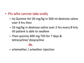 • Pts who cannot take orally
– Inj Quinine Hcl 20 mg/kg in 500 ml dextrose saline
over 4 hrs then
– 10 mg/kg in dextrose saline over 2 hrs every 8 hrly
till patient is able to swallow
– Then quinine 600 mg TDS for 7 days &
tetracycline/ doxycycline
Or,
– artemether / arteether injection
 
