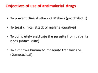 Objectives of use of antimalarial drugs
• To prevent clinical attack of Malaria (prophylactic)
• To treat clinical attack of malaria (curative)
• To completely eradicate the parasite from patients
body (radical cure)
• To cut down human-to-mosquito transmission
(Gametocidal)
 