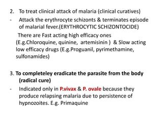 2. To treat clinical attack of malaria (clinical curatives)
- Attack the erythrocyte schizonts & terminates episode
of malarial fever.(ERYTHROCYTIC SCHIZONTOCIDE)
There are Fast acting high efficacy ones
(E.g.Chloroquine, quinine, artemisinin ) & Slow acting
low efficacy drugs (E.g.Proguanil, pyrimethamine,
sulfonamides)
3. To completeley eradicate the parasite from the body
(radical cure)
- Indicated only in P.vivax & P. ovale because they
produce relapsing malaria due to persistence of
hypnozoites. E.g. Primaquine
 