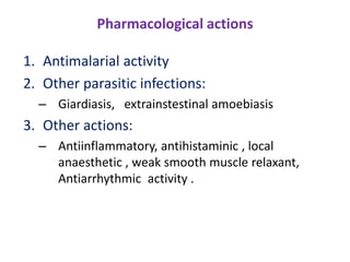 Pharmacological actions
1. Antimalarial activity
2. Other parasitic infections:
– Giardiasis, extrainstestinal amoebiasis
3. Other actions:
– Antiinflammatory, antihistaminic , local
anaesthetic , weak smooth muscle relaxant,
Antiarrhythmic activity .
 