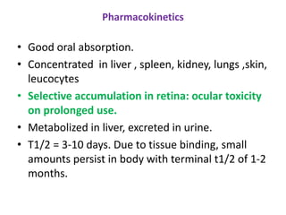 Pharmacokinetics
• Good oral absorption.
• Concentrated in liver , spleen, kidney, lungs ,skin,
leucocytes
• Selective accumulation in retina: ocular toxicity
on prolonged use.
• Metabolized in liver, excreted in urine.
• T1/2 = 3-10 days. Due to tissue binding, small
amounts persist in body with terminal t1/2 of 1-2
months.
 