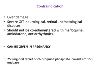 Contraindication
• Liver damage
• Severe GIT, neurological, retinal , hematological
diseases.
• Should not be co-administered with mefloquine,
amiodarone, antiarrhythmics.
• CAN BE GIVEN IN PREGNANCY
• 250 mg oral tablet of chloroquine phosphate consists of 150
mg base
 