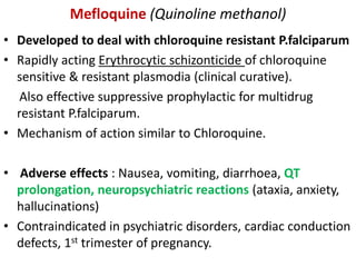 Mefloquine (Quinoline methanol)
• Developed to deal with chloroquine resistant P.falciparum
• Rapidly acting Erythrocytic schizonticide of chloroquine
sensitive & resistant plasmodia (clinical curative).
Also effective suppressive prophylactic for multidrug
resistant P.falciparum.
• Mechanism of action similar to Chloroquine.
• Adverse effects : Nausea, vomiting, diarrhoea, QT
prolongation, neuropsychiatric reactions (ataxia, anxiety,
hallucinations)
• Contraindicated in psychiatric disorders, cardiac conduction
defects, 1st trimester of pregnancy.
 