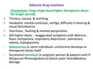 Adverse drug reactions
Cinchonism ( large single dose/higher therapeutic doses
for longer period)
• Tinnitus, nausea & vomiting
• Headache, mental confusion, vertigo, difficulty in hearing &
visual disturbances
• Diarrhoea , flushing & marked perspiration
• Still higher doses : exaggerated symptoms with delirium ,
fever, tachypnoea, respiratory depression , pulmonary
edema, hypoglycemia.
- Idiosyncrasy in some individuals: cinchonism develops at
therapeutic doses itself
- Occasional hemolysis in pregnant women & patients with P.
falciparumhemoglobinuria (black water fever)&kidney
damage
 