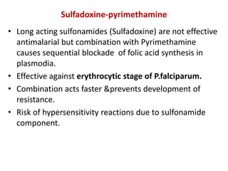 Sulfadoxine-pyrimethamine
• Long acting sulfonamides (Sulfadoxine) are not effective
antimalarial but combination with Pyrimethamine
causes sequential blockade of folic acid synthesis in
plasmodia.
• Effective against erythrocytic stage of P.falciparum.
• Combination acts faster &prevents development of
resistance.
• Risk of hypersensitivity reactions due to sulfonamide
component.
 