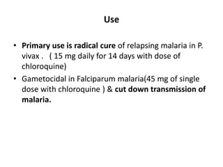 Use
• Primary use is radical cure of relapsing malaria in P.
vivax . ( 15 mg daily for 14 days with dose of
chloroquine)
• Gametocidal in Falciparum malaria(45 mg of single
dose with chloroquine ) & cut down transmission of
malaria.
 