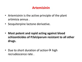 Artemisinin
• Artemisinin is the active principle of the plant
artimisia annua .
• Sesquiterpine lactone derivative.
• Most potent and rapid acting against blood
schizonticides of P.falciparum resistant to all other
drugs.
• Due to short duration of action high
recrudescence rate .
 