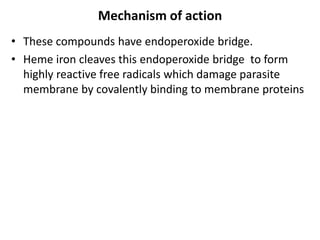 Mechanism of action
• These compounds have endoperoxide bridge.
• Heme iron cleaves this endoperoxide bridge to form
highly reactive free radicals which damage parasite
membrane by covalently binding to membrane proteins
 