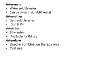 Artesunate
• Water soluble ester
• Can be given oral, IM,IV, rectal
Artemether
• Lipid soluble ester.
• Oral & IM
Arteether
• Ethyl ester
• Available for IM use.
Arterolane
• Used in combination therapy only
• Oral use
 