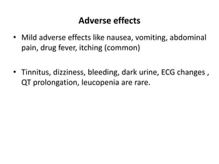 Adverse effects
• Mild adverse effects like nausea, vomiting, abdominal
pain, drug fever, itching (common)
• Tinnitus, dizziness, bleeding, dark urine, ECG changes ,
QT prolongation, leucopenia are rare.
 