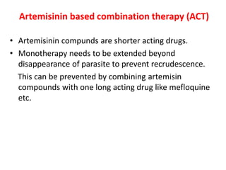 Artemisinin based combination therapy (ACT)
• Artemisinin compunds are shorter acting drugs.
• Monotherapy needs to be extended beyond
disappearance of parasite to prevent recrudescence.
This can be prevented by combining artemisin
compounds with one long acting drug like mefloquine
etc.
 