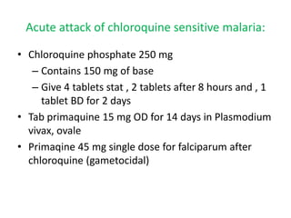 • Chloroquine phosphate 250 mg
– Contains 150 mg of base
– Give 4 tablets stat , 2 tablets after 8 hours and , 1
tablet BD for 2 days
• Tab primaquine 15 mg OD for 14 days in Plasmodium
vivax, ovale
• Primaqine 45 mg single dose for falciparum after
chloroquine (gametocidal)
Acute attack of chloroquine sensitive malaria:
 