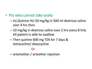 • Pts who cannot take orally
– Inj Quinine Hcl 20 mg/kg in 500 ml dextrose saline
over 4 hrs then
– 10 mg/kg in dextrose saline over 2 hrs every 8 hrly
till patient is able to swallow
– Then quinine 600 mg TDS for 7 days &
tetracycline/ doxycycline
Or
– artemether / arteether injection
 