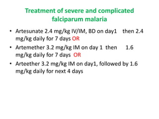 Treatment of severe and complicated
falciparum malaria
• Artesunate 2.4 mg/kg IV/IM, BD on day1 then 2.4
mg/kg daily for 7 days OR
• Artemether 3.2 mg/kg IM on day 1 then 1.6
mg/kg daily for 7 days OR
• Arteether 3.2 mg/kg IM on day1, followed by 1.6
mg/kg daily for next 4 days
 