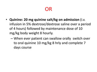 OR
• Quinine: 20 mg quinine salt/kg on admission (i.v.
infusion in 5% dextrose/dextrose saline over a period
of 4 hours) followed by maintenance dose of 10
mg/kg body weight 8 hourly.
– When ever patient can swallow orally switch over
to oral quinine 10 mg/kg 8 hrly and complete 7
days course
 