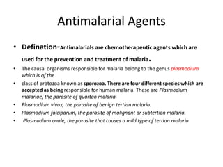 Antimalarial Agents
• Defination-Antimalarials are chemotherapeutic agents which are
used for the prevention and treatment of malaria.
• The causal organisms responsible for malaria belong to the genus plasmodium
which is of the
• class of protozoa known as sporozoa. There are four different species which are
accepted as being responsible for human malaria. These are Plasmodium
malariae, the parasite of quartan malaria.
• Plasmodium vivax, the parasite of benign tertian malaria.
• Plasmodium falciparum, the parasite of malignant or subtertian malaria.
• Plasmodium ovale, the parasite that causes a mild type of tertian malaria
 