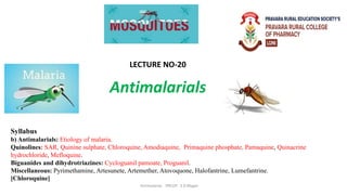 Antimalarials
Antimalarial PRCOP S D Magar
Syllabus
b) Antimalarials: Etiology of malaria.
Quinolines: SAR, Quinine sulphate, Chloroquine, Amodiaquine, Primaquine phosphate, Pamaquine, Quinacrine
hydrochloride, Mefloquine.
Biguanides and dihydrotriazines: Cycloguanil pamoate, Proguanil.
Miscellaneous: Pyrimethamine, Artesunete, Artemether, Atovoquone, Halofantrine, Lumefantrine.
[Chloroquine]
LECTURE NO-20
 