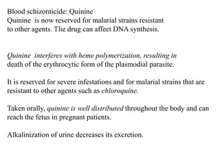 Blood schizonticide: Quinine
Quinine is now reserved for malarial strains resistant
to other agents. Tlie drug can affect DNA synthesis.
Quinine interferes with heme polymerization, resulting in
death of the erythrocytic form of the plasmodial parasite.
It is reserved for severe infestations and for malarial strains that are
resistant to other agents such as chloroquine.
Taken orally, quinine is well distributed throughout the body and can
reach the fetus in pregnant patients.
Alkalinization of urine decreases its excretion.
 