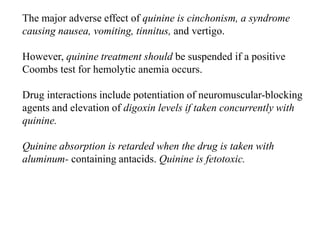 The major adverse effect of quinine is cinchonism, a syndrome
causing nausea, vomiting, tinnitus, and vertigo.
However, quinine treatment should be suspended if a positive
Coombs test for hemolytic anemia occurs.
Drug interactions include potentiation of neuromuscular-blocking
agents and elevation of digoxin levels if taken concurrently with
quinine.
Quinine absorption is retarded when the drug is taken with
aluminum- containing antacids. Quinine is fetotoxic.
 