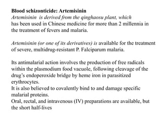 Blood schizonticide: Artemisinin
Artemisinin is derived from the qinghaosu plant, which
has been used in Chinese medicine for more than 2 millennia in
the treatment of fevers and malaria.
Artemisinin (or one of its derivatives) is available for the treatment
of severe, multidrug-resistant P. Falciparum malaria.
Its antimalarial action involves the production of free radicals
within the plasmodium food vacuole, following cleavage of the
drug’s endoperoxide bridge by heme iron in parasitized
erythrocytes.
It is also believed to covalently bind to and damage specific
malarial proteins.
Oral, rectal, and intravenous (IV) preparations are available, but
the short half-lives
 