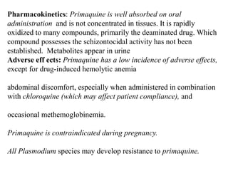 Pharmacokinetics: Primaquine is well absorbed on oral
administration and is not concentrated in tissues. It is rapidly
oxidized to many compounds, primarily the deaminated drug. Which
compound possesses the schizontocidal activity has not been
established. Metabolites appear in urine
Adverse eff ects: Primaquine has a low incidence of adverse effects,
except for drug-induced hemolytic anemia
abdominal discomfort, especially when administered in combination
with chloroquine (which may affect patient compliance), and
occasional methemoglobinemia.
Primaquine is contraindicated during pregnancy.
All Plasmodium species may develop resistance to primaquine.
 