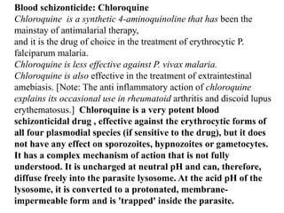 Blood schizonticide: Chloroquine
Chloroquine is a synthetic 4-aminoquinoline that has been the
mainstay of antimalarial therapy,
and it is the drug of choice in the treatment of erythrocytic P.
falciparum malaria.
Chloroquine is less effective against P. vivax malaria.
Chloroquine is also effective in the treatment of extraintestinal
amebiasis. [Note: The anti inflammatory action of chloroquine
explains its occasional use in rheumatoid arthritis and discoid lupus
erythematosus.] Chloroquine is a very potent blood
schizonticidal drug , effective against the erythrocytic forms of
all four plasmodial species (if sensitive to the drug), but it does
not have any effect on sporozoites, hypnozoites or gametocytes.
It has a complex mechanism of action that is not fully
understood. It is uncharged at neutral pH and can, therefore,
diffuse freely into the parasite lysosome. At the acid pH of the
lysosome, it is converted to a protonated, membrane-
impermeable form and is 'trapped' inside the parasite.
 