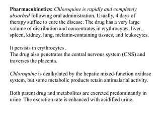 Pharmacokinetics: Chloroquine is rapidly and completely
absorbed following oral administration. Usually, 4 days of
therapy suffice to cure the disease. The drug has a very large
volume of distribution and concentrates in erythrocytes, liver,
spleen, kidney, lung, melanin-containing tissues, and leukocytes.
It persists in erythrocytes .
The drug also penetrates the central nervous system (CNS) and
traverses the placenta.
Chloroquine is dealkylated by the hepatic mixed-function oxidase
system, but some metabolic products retain antimalarial activity.
Both parent drug and metabolites are excreted predominantly in
urine The excretion rate is enhanced with acidified urine.
 