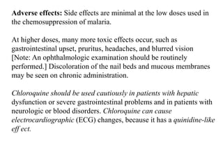 Adverse effects: Side effects are minimal at the low doses used in
the chemosuppression of malaria.
At higher doses, many more toxic effects occur, such as
gastrointestinal upset, pruritus, headaches, and blurred vision
[Note: An ophthalmologic examination should be routinely
performed.] Discoloration of the nail beds and mucous membranes
may be seen on chronic administration.
Chloroquine should be used cautiously in patients with hepatic
dysfunction or severe gastrointestinal problems and in patients with
neurologic or blood disorders. Chloroquine can cause
electrocardiographic (ECG) changes, because it has a quinidine-like
eff ect.
 