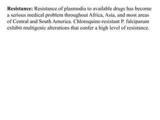 Resistance: Resistance of plasmodia to available drugs has become
a serious medical problem throughout Africa, Asia, and most areas
of Central and South America. Chloroquine-resistant P. falciparum
exhibit multigenic alterations that confer a high level of resistance.
 