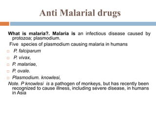 Anti Malarial drugs
What is malaria?. Malaria is an infectious disease caused by
protozoa; plasmodium.
Five species of plasmodium causing malaria in humans
 P. falciparum
 P. vivax,
 P. malariae,
 P. ovale.
 Plasmodium. knowlesi,
Note. P knowlesi is a pathogen of monkeys, but has recently been
recognized to cause illness, including severe disease, in humans
in Asia
 