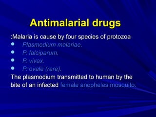 Antimalarial drugsAntimalarial drugs
Malaria is cause by four species of protozoaMalaria is cause by four species of protozoa::
 Plasmodium malariae.Plasmodium malariae.
 P. falciparum.P. falciparum.
 P. vivax.P. vivax.
 P. ovale (rare).P. ovale (rare).
The plasmodium transmitted to human by theThe plasmodium transmitted to human by the
bite of an infectedbite of an infected female anopheles mosquito.female anopheles mosquito.
 