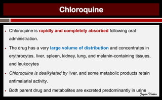 Chloroquine
● Chloroquine is rapidly and completely absorbed following oral
administration.
● The drug has a very large volume of distribution and concentrates in
erythrocytes, liver, spleen, kidney, lung, and melanin-containing tissues,
and leukocytes
● Chloroquine is dealkylated by liver, and some metabolic products retain
antimalarial activity.
● Both parent drug and metabolites are excreted predominantly in urine
Jegan Nadar
 