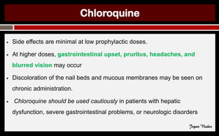Chloroquine
● Side effects are minimal at low prophylactic doses.
● At higher doses, gastrointestinal upset, pruritus, headaches, and
blurred vision may occur
● Discoloration of the nail beds and mucous membranes may be seen on
chronic administration.
● Chloroquine should be used cautiously in patients with hepatic
dysfunction, severe gastrointestinal problems, or neurologic disorders
Jegan Nadar
 