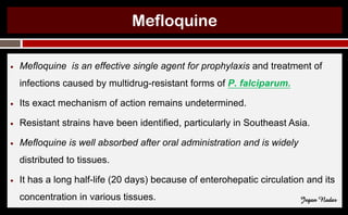 Mefloquine
● Mefloquine is an effective single agent for prophylaxis and treatment of
infections caused by multidrug-resistant forms of P. falciparum.
● Its exact mechanism of action remains undetermined.
● Resistant strains have been identified, particularly in Southeast Asia.
● Mefloquine is well absorbed after oral administration and is widely
distributed to tissues.
● It has a long half-life (20 days) because of enterohepatic circulation and its
concentration in various tissues. Jegan Nadar
 