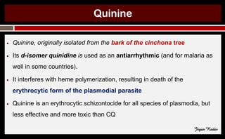 Quinine
● Quinine, originally isolated from the bark of the cinchona tree
● Its d-isomer quinidine is used as an antiarrhythmic (and for malaria as
well in some countries).
● It interferes with heme polymerization, resulting in death of the
erythrocytic form of the plasmodial parasite
● Quinine is an erythrocytic schizontocide for all species of plasmodia, but
less effective and more toxic than CQ
Jegan Nadar
 
