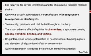 ● It is reserved for severe infestations and for chloroquine-resistant malarial
strains.
● Quinine is usually administered in combination with doxycycline,
tetracycline, or clindamycin.
● Taken orally, quinine is well distributed throughout the body.
● The major adverse effect of quinine is cinchonism, a syndrome causing
nausea, vomiting, tinnitus, and vertigo.
● Drug interactions include potentiation of neuromuscular-blocking agents
and elevation of digoxin levels if taken concurrently.
● Quinine absorption is reduced by aluminum-containing antacids.
Jegan Nadar
 