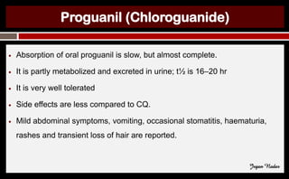 Proguanil (Chloroguanide)
● Absorption of oral proguanil is slow, but almost complete.
● It is partly metabolized and excreted in urine; t½ is 16–20 hr
● It is very well tolerated
● Side effects are less compared to CQ.
● Mild abdominal symptoms, vomiting, occasional stomatitis, haematuria,
rashes and transient loss of hair are reported.
Jegan Nadar
 