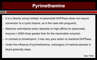 Pyrimethamine
● It is a directly acting inhibitor of plasmoidal DHFRase (does not require
conversion to a cyclic triazine, as is the case with proguanil).
● Selective antimalarial action depends on high affinity for plasmodial
enzyme (~2000 times greater than for the mammalian enzyme).
● In contrast to trimethoprim, it has very poor action on bacterial DHFRase.
● Under the influence of pyrimethamine, schizogony of malarial parasite in
blood gradually stops.
Jegan Nadar
 