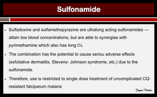 Sulfonamide
● Sulfadoxine and sulfamethopyrazine are ultralong acting sulfonamides —
attain low blood concentrations, but are able to synergise with
pyrimethamine which also has long t½.
● The combination has the potential to cause seriou adverse effects
(exfoliative dermatitis, Stevens- Johnson syndrome, etc.) due to the
sulfonamide.
● Therefore, use is restricted to single dose treatment of uncomplicated CQ-
resistant falciparum malaria
Jegan Nadar
 