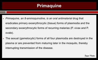 Primaquine
● Primaquine, an 8-aminoquinoline, is an oral antimalarial drug that
eradicates primary exoerythrocytic (tissue) forms of plasmodia and the
secondary exoerythrocytic forms of recurring malarias (P. vivax and P.
ovale).
● The sexual (gametocytic) forms of all four plasmodia are destroyed in the
plasma or are prevented from maturing later in the mosquito, thereby
interrupting transmission of the disease.
Jegan Nadar
 