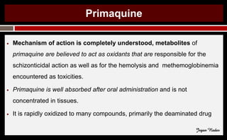 Primaquine
● Mechanism of action is completely understood, metabolites of
primaquine are believed to act as oxidants that are responsible for the
schizonticidal action as well as for the hemolysis and methemoglobinemia
encountered as toxicities.
● Primaquine is well absorbed after oral administration and is not
concentrated in tissues.
● It is rapidly oxidized to many compounds, primarily the deaminated drug
Jegan Nadar
 